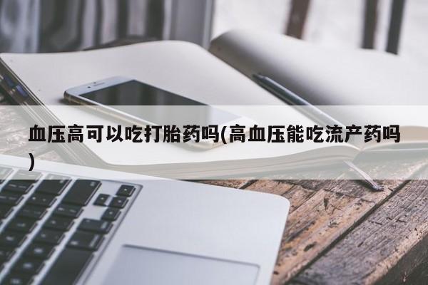 买打胎药米非司酮片流产药微信买血压高可以吃打胎药吗(高血压能吃流产药吗)