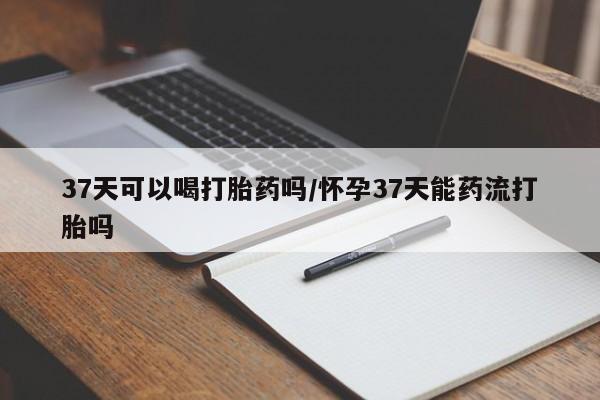 买打胎药米非司酮片流产药微信买37天可以喝打胎药吗/怀孕37天能药流打胎吗