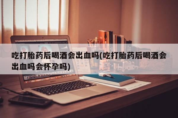 买打胎药米非司酮片流产药微信买吃打胎药后喝酒会出血吗(吃打胎药后喝酒会出血吗会怀孕吗)