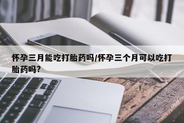 买打胎药米非司酮片流产药微信买怀孕三月能吃打胎药吗/怀孕三个月可以吃打胎药吗?