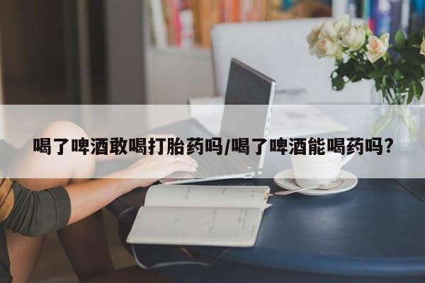 买打胎药米非司酮片流产药微信买喝了啤酒敢喝打胎药吗/喝了啤酒能喝药吗?