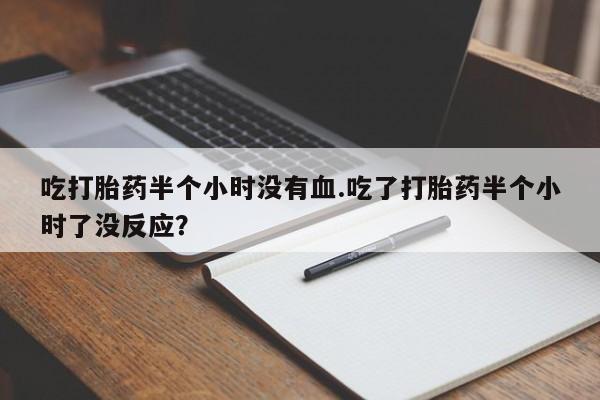 买打胎药米非司酮片流产药微信买吃打胎药半个小时没有血.吃了打胎药半个小时了没反应？