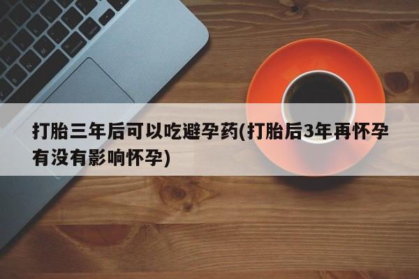 买打胎药米非司酮片流产药微信买打胎三年后可以吃避孕药(打胎后3年再怀孕有没有影响怀孕)