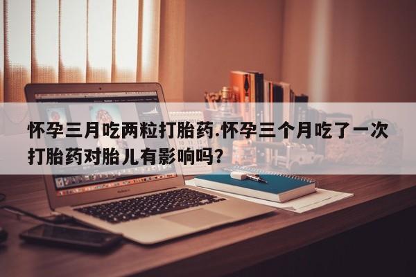 买打胎药米非司酮片流产药微信买怀孕三月吃两粒打胎药.怀孕三个月吃了一次打胎药对胎儿有影响吗？