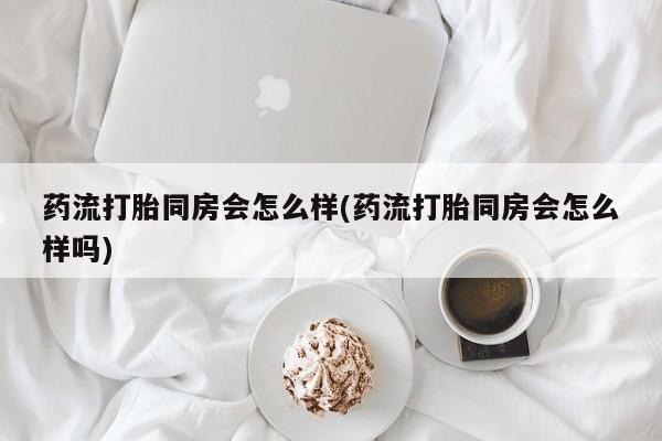 买打胎药米非司酮片流产药微信买药流打胎同房会怎么样(药流打胎同房会怎么样吗)