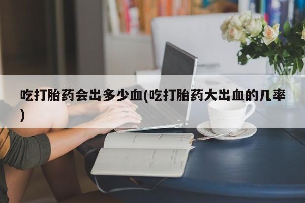 买打胎药米非司酮片流产药微信买吃打胎药会出多少血(吃打胎药大出血的几率)