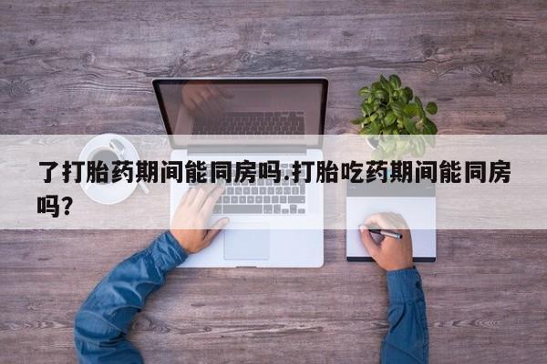 买打胎药米非司酮片流产药微信买了打胎药期间能同房吗.打胎吃药期间能同房吗？
