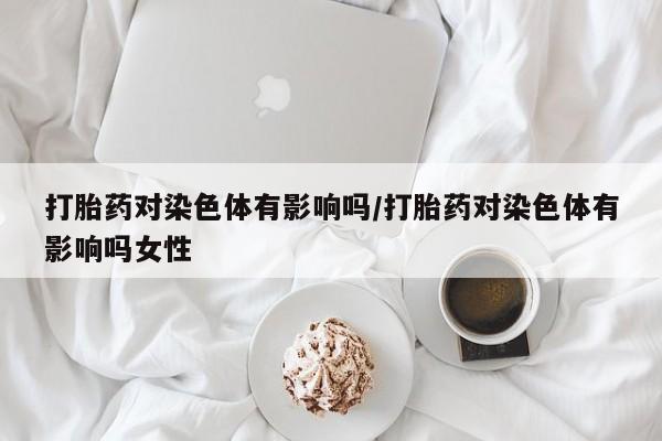 买打胎药米非司酮片流产药微信买打胎药对染色体有影响吗/打胎药对染色体有影响吗女性