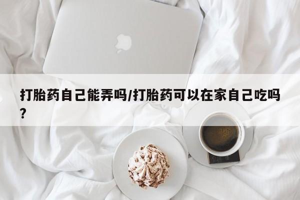 买打胎药米非司酮片流产药微信买打胎药自己能弄吗/打胎药可以在家自己吃吗?
