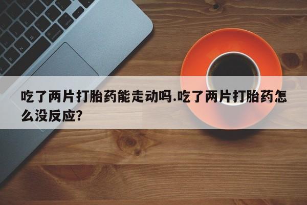 买打胎药米非司酮片流产药微信买吃了两片打胎药能走动吗.吃了两片打胎药怎么没反应？