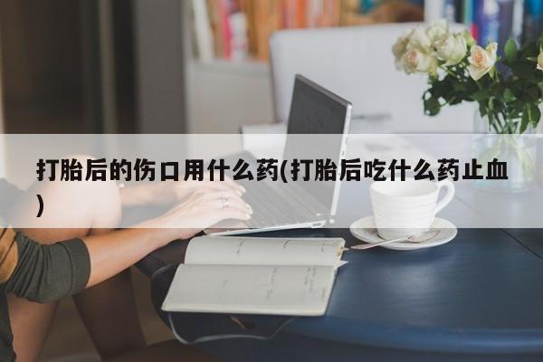 买打胎药米非司酮片流产药微信买打胎后的伤口用什么药(打胎后吃什么药止血)