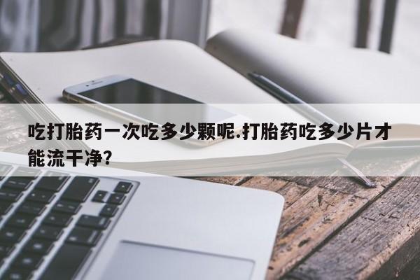 买打胎药米非司酮片流产药微信买吃打胎药一次吃多少颗呢.打胎药吃多少片才能流干净？